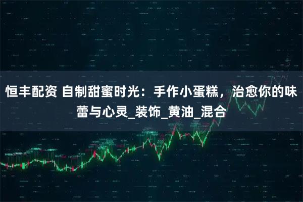 恒丰配资 自制甜蜜时光：手作小蛋糕，治愈你的味蕾与心灵_装饰_黄油_混合