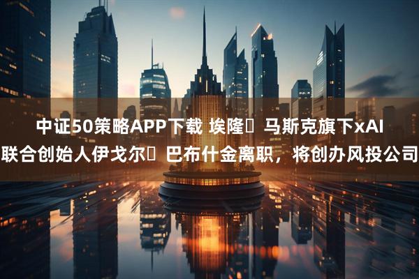 中证50策略APP下载 埃隆・马斯克旗下xAI联合创始人伊戈尔・巴布什金离职，将创办风投公司