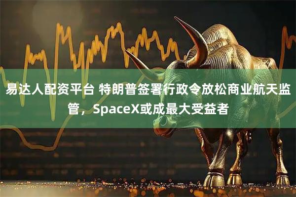 易达人配资平台 特朗普签署行政令放松商业航天监管，SpaceX或成最大受益者