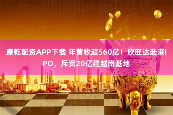 康乾配资APP下载 年营收超560亿！欣旺达赴港IPO，斥资20亿建越南基地
