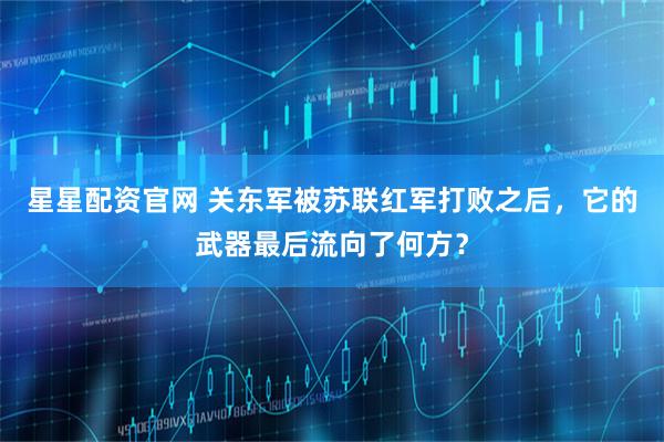 星星配资官网 关东军被苏联红军打败之后，它的武器最后流向了何方？