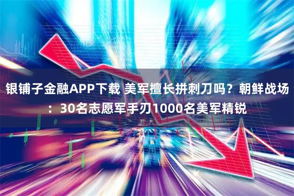 银铺子金融APP下载 美军擅长拼刺刀吗？朝鲜战场：30名志愿军手刃1000名美军精锐