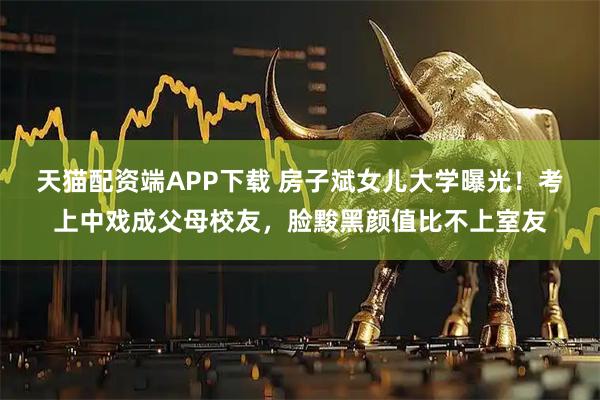 天猫配资端APP下载 房子斌女儿大学曝光！考上中戏成父母校友，脸黢黑颜值比不上室友