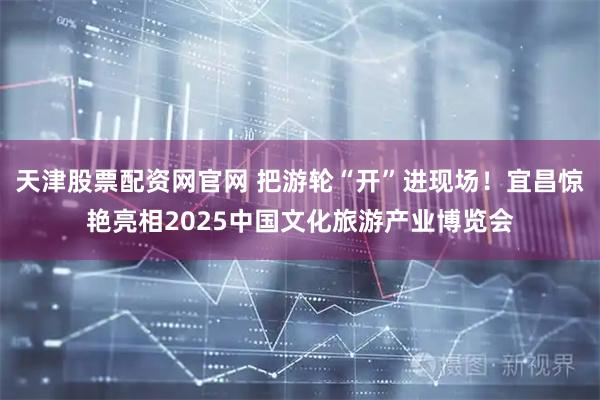 天津股票配资网官网 把游轮“开”进现场！宜昌惊艳亮相2025中国文化旅游产业博览会