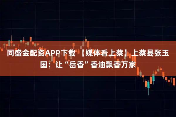 同盛金配资APP下载 【媒体看上蔡】上蔡县张玉国：让“岳香”香油飘香万家