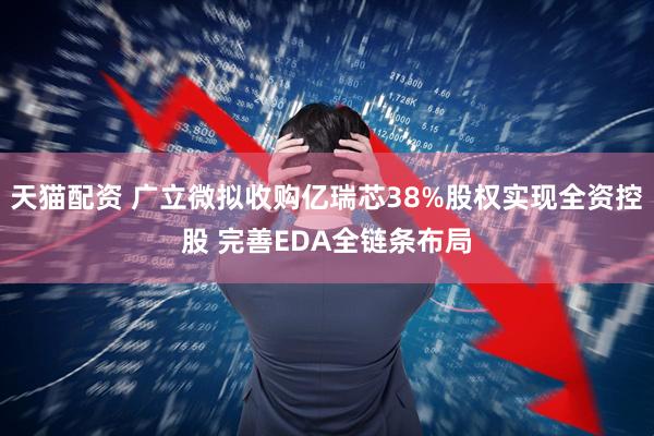 天猫配资 广立微拟收购亿瑞芯38%股权实现全资控股 完善EDA全链条布局