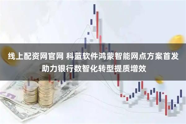 线上配资网官网 科蓝软件鸿蒙智能网点方案首发 助力银行数智化转型提质增效