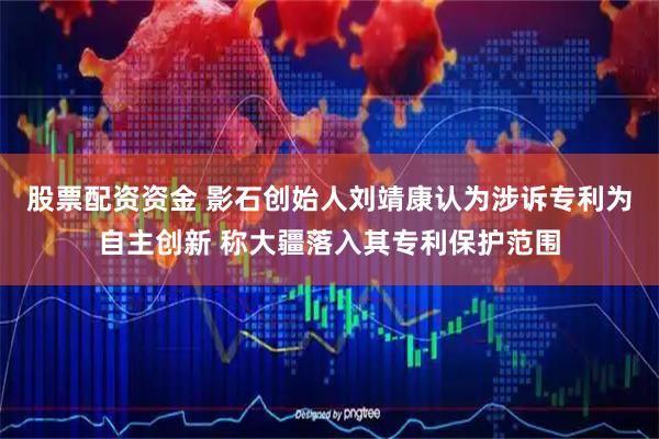 股票配资资金 影石创始人刘靖康认为涉诉专利为自主创新 称大疆落入其专利保护范围